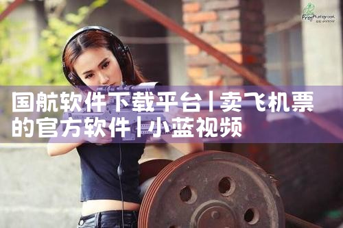 国航软件下载平台|小蓝视频