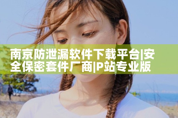 南京防泄漏软件下载平台|P站专业版
